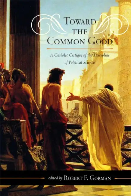 Toward the Common Good: A Catholic Critique of the Discipline of Political Science by Robert F. Gorman