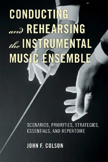 Conducting and Rehearsing the Instrumental Music Ensemble: Scenarios, Priorities, Strategies, Essentials, and Repertoire by John F. Colson