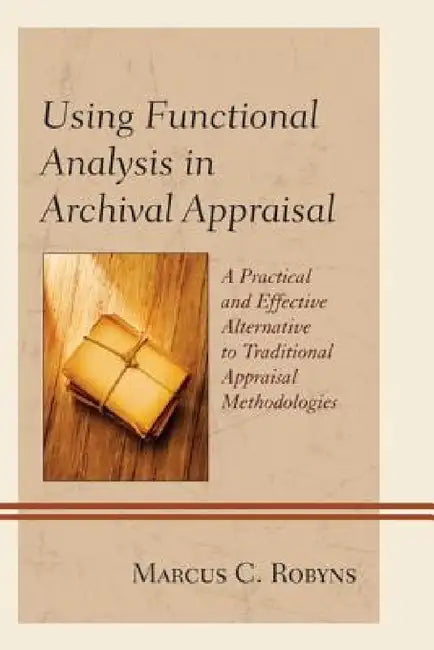 Using Functional Analysis in Archival Appraisal: A Practical and Effective Alternative to Traditional Appraisal Methodologies by Marcus C. Robyns