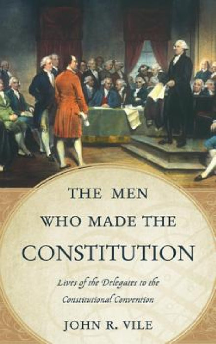 Men Who Made the Constitution: Lives of the Delegates to the Constitutional Convention by John R. Vile
