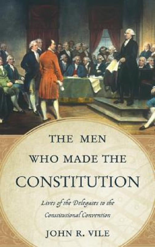 Men Who Made the Constitution: Lives of the Delegates to the Constitutional Convention by John R. Vile