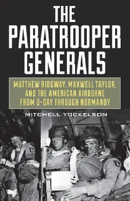 The Paratrooper Generals: Matthew Ridgway, Maxwell Taylor, and the American Airborne from D-Day Through Normandy by Mitchell a. Yockelson