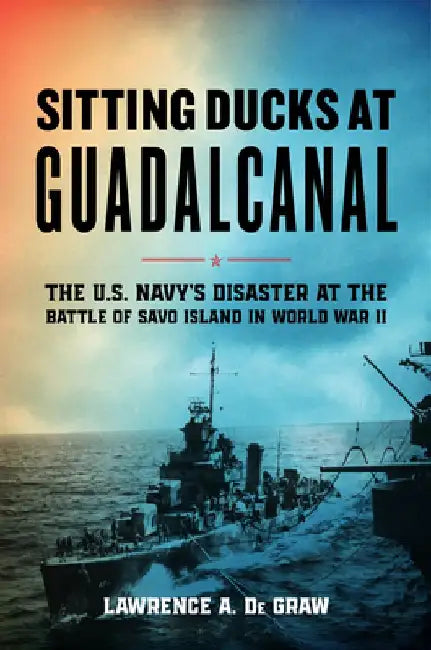 Sitting Ducks at Guadalcanal: The U.S. Navy's Disaster at the Battle of Savo Island by Lawrence A. de Graw