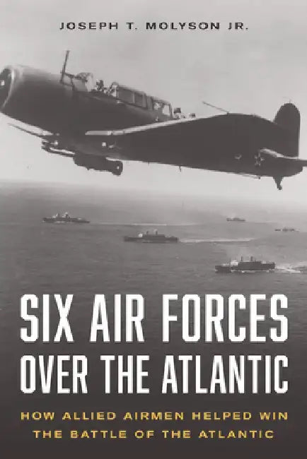Six Air Forces Over the Atlantic: How Allied Airmen Helped Win the Battle of the Atlantic by Colonel Joseph T. Molyson Jr. (Ret)