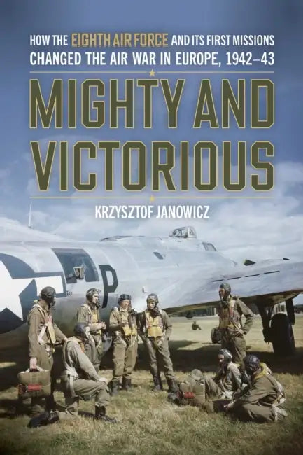 Mighty and Victorious: How the Eighth Air Force and Its First Missions Changed the Air War in Europe, 1942-43 by Krzysztof Janowicz