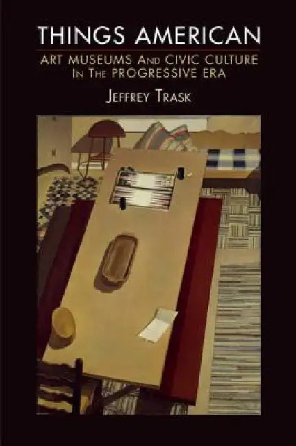 Things American: Art Museums and Civic Culture in the Progressive Era by Jeffrey Trask
