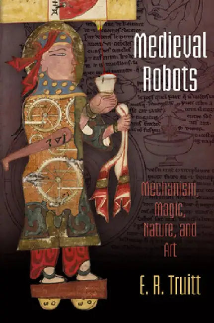Medieval Robots: Mechanism, Magic, Nature, and Art by E. R. Truitt