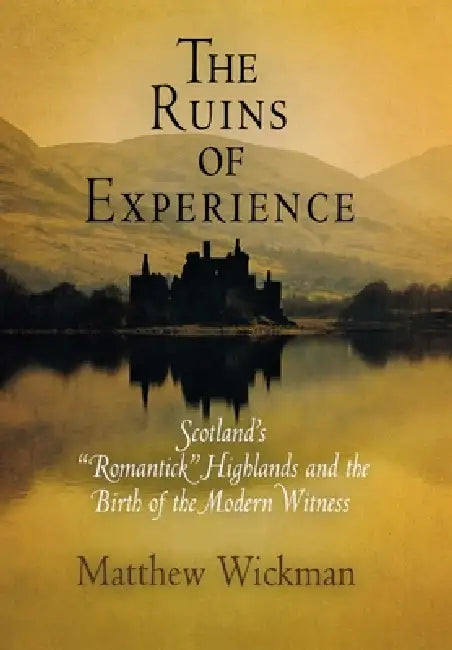 The Ruins of Experience: Scotland's Romantick Highlands and the Birth of the Modern Witness by Matthew Wickman