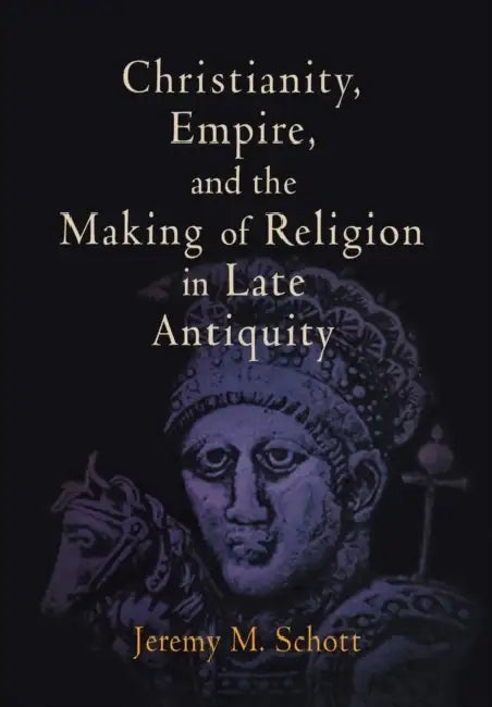 Christianity, Empire, and the Making of Religion in Late Antiquity by Jeremy M. Schott