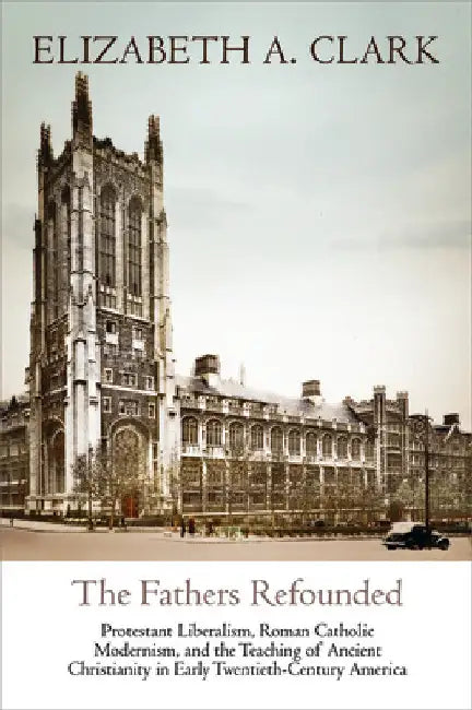 The Fathers Refounded: Protestant Liberalism, Roman Catholic Modernism, and the Teaching of Ancient Christianity in Early Twentieth-Century America by Elizabeth A. Clark