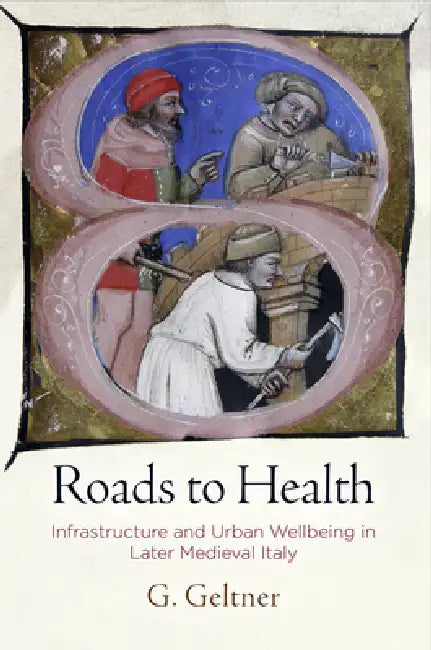 Roads to Health: Infrastructure and Urban Wellbeing in Later Medieval Italy by G. Geltner