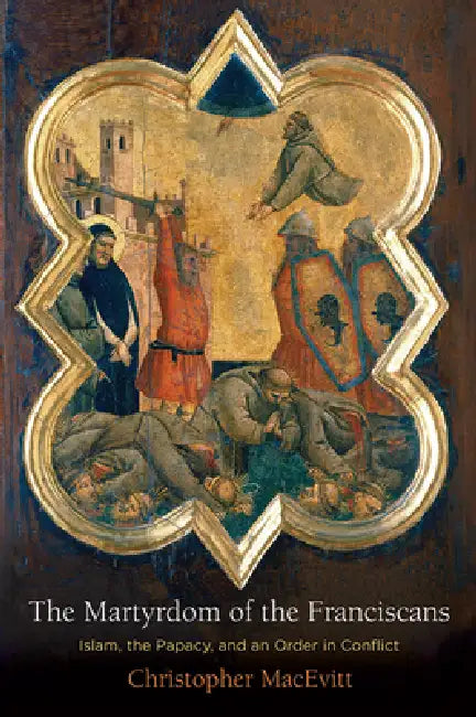 The Martyrdom of the Franciscans: Islam, the Papacy, and an Order in Conflict by Christopher Macevitt