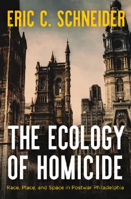 The Ecology of Homicide: Race, Place, and Space in Postwar Philadelphia by Eric C. Schneider
