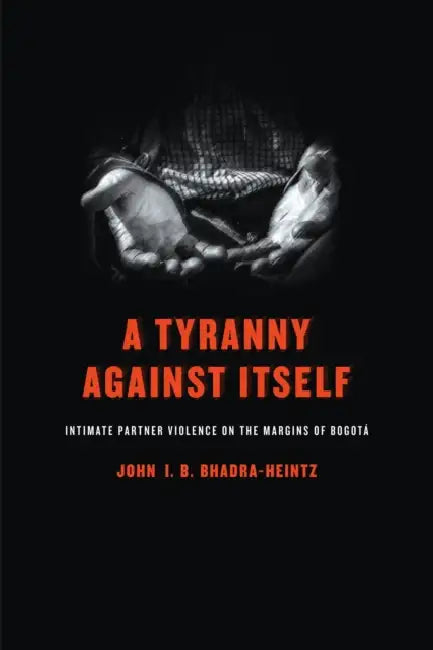 A Tyranny Against Itself: Intimate Partner Violence on the Margins of Bogotá by John I. B. Bhadra-Heintz