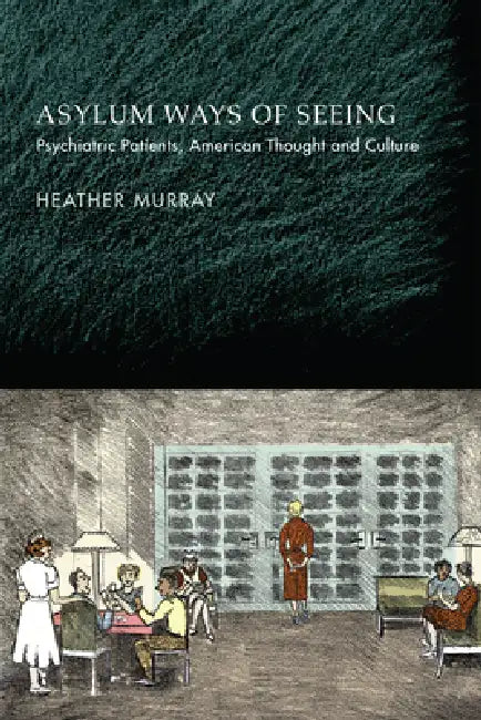 Asylum Ways of Seeing: Psychiatric Patients, American Thought and Culture by Heather Murray