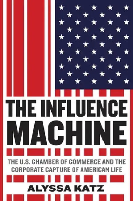 The Influence Machine: The U.S. Chamber of Commerce and the Corporate Capture of American Life by Alyssa Katz