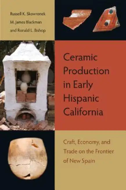 Ceramic Production in Early Hispanic California: Craft, Economy, and Trade on the Frontier of New Spain by Russell K. Skowronek, M. James Blackman, Ronald L. Bishop