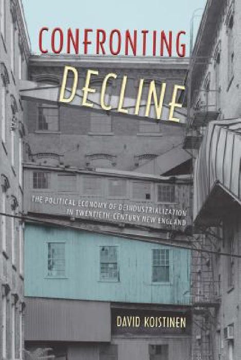 Confronting Decline: The Political Economy of Deindustrialization in Twentieth-Century New England by David Koistinen