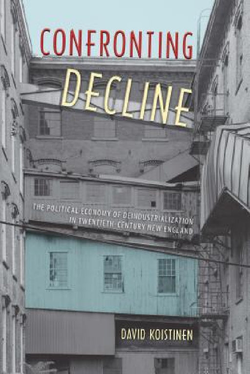 Confronting Decline: The Political Economy of Deindustrialization in Twentieth-Century New England by David Koistinen