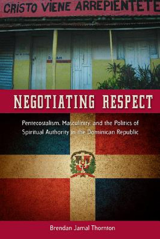 Negotiating Respect: Pentecostalism, Masculinity, and the Politics of Spiritual Authority in the Dominican Republic by Brendan Jamal Thornton