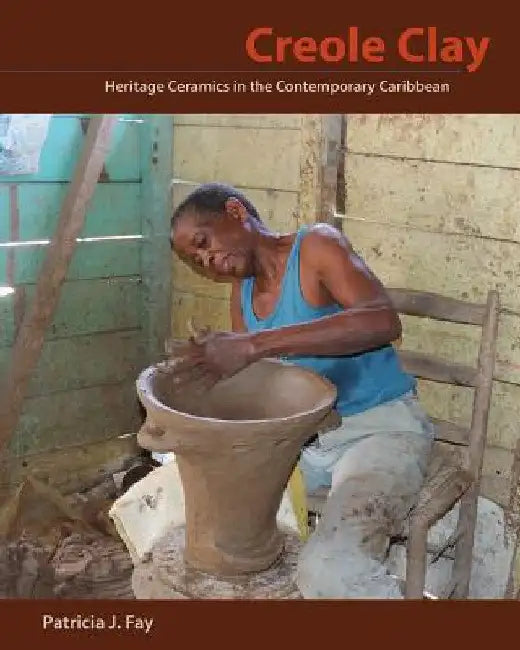 Creole Clay: Heritage Ceramics in the Contemporary Caribbean by Patricia J. Fay