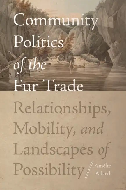 Community Politics of the Fur Trade: Relationships, Mobility, and Landscapes of Possibility by Amélie Allard
