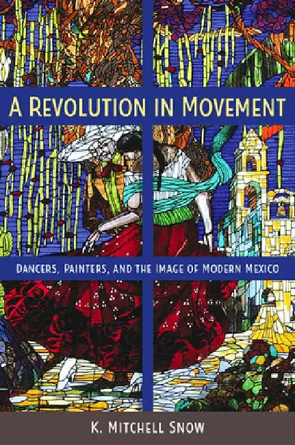 A Revolution in Movement: Dancers, Painters, and the Image of Modern Mexico by K. Mitchell Snow