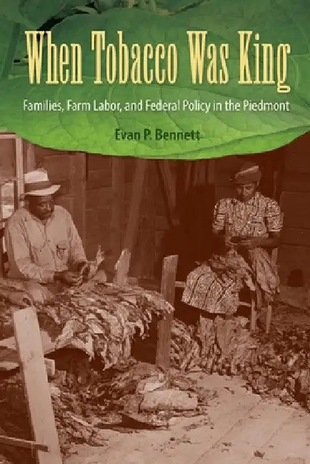 When Tobacco Was King: Families, Farm Labor, and Federal Policy in the Piedmont by Evan P. Bennett