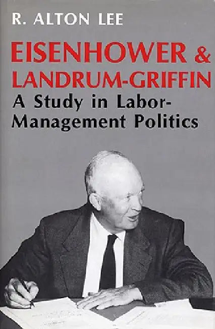 Eisenhower and Landrum-Griffin: A Study in Labor-Management Politics by R. Alton Lee
