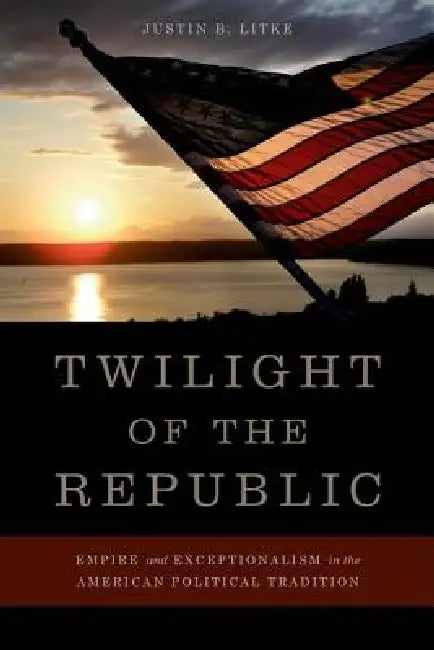 Twilight of the Republic: Empire and Exceptionalism in the American Political Tradition by Justin B. Litke