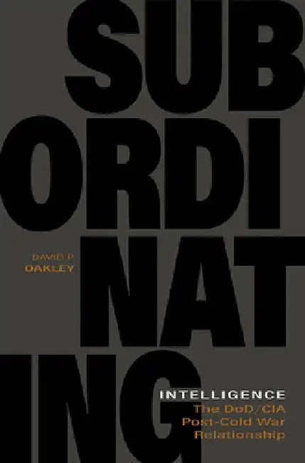 Subordinating Intelligence: The Dod/CIA Post-Cold War Relationship by David P. Oakley