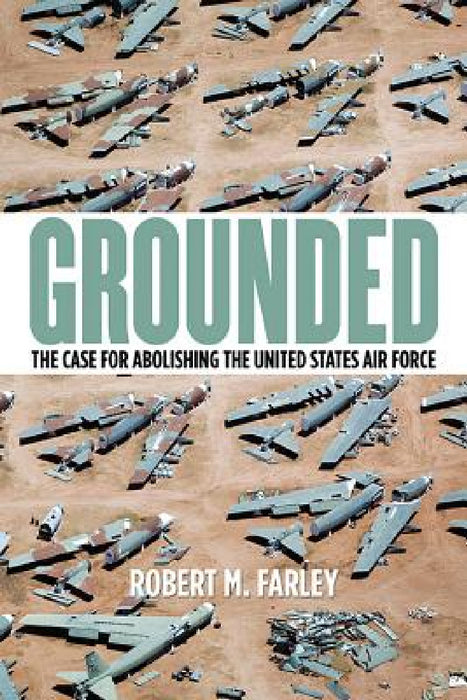 Grounded: The Case for Abolishing the United States Air Force by Robert M. Farley