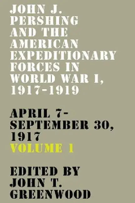 John J. Pershing and the American Expeditionary Forces in World War I, 1917-1919: April 7-September 30, 1917 Volume 1 by John T. Greenwood