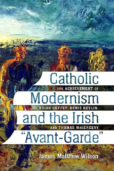 Catholic Modernism and the Irish Avant-Garde: The Achievement of Brian Coffey, Denis Devlin, and Thomas Macgreevy by James Matthew Wilson