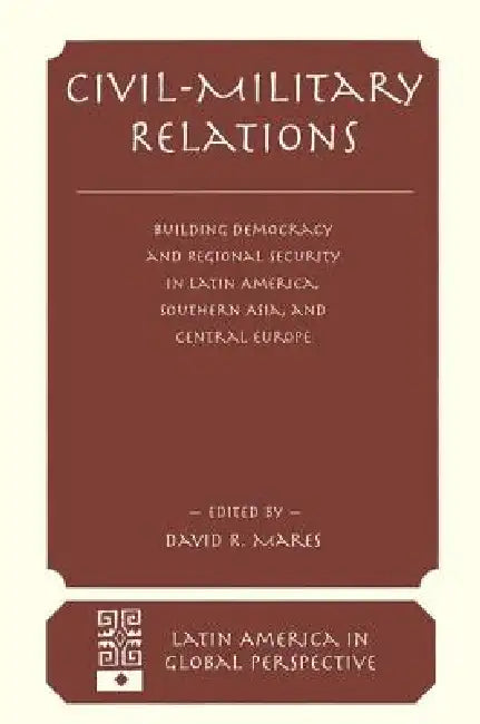 Civil-Military Relations: Building Democracy and Regional Cooperation in Latin America, Southern Asia, and Central Europe by David R. Mares
