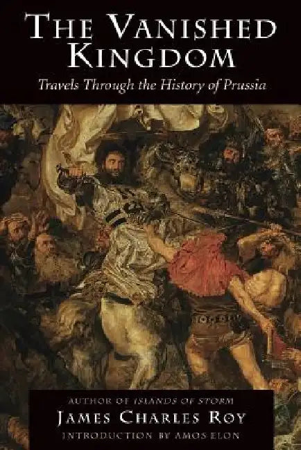 The Vanished Kingdom: Travels Through the History of Prussia by James Charles Roy