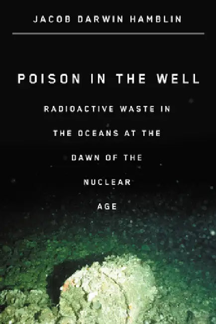 Poison in the Well: Radioactive Waste in the Oceans at the Dawn of the Nuclear Age by Jacob Darwin Hamblin