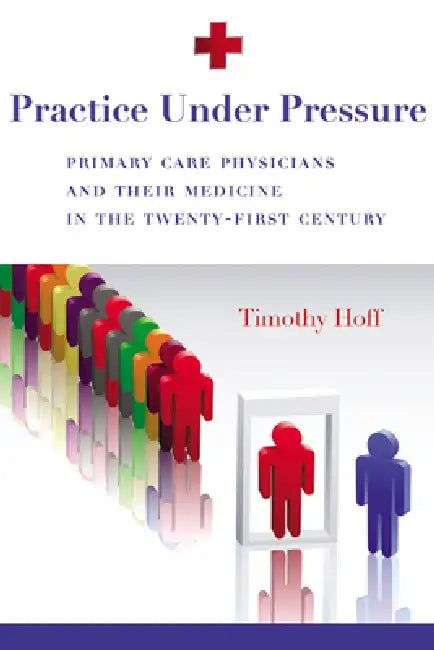 Practice Under Pressure: Primary Care Physicians and Their Medicine in the Twenty-first Century by Timothy Hoff