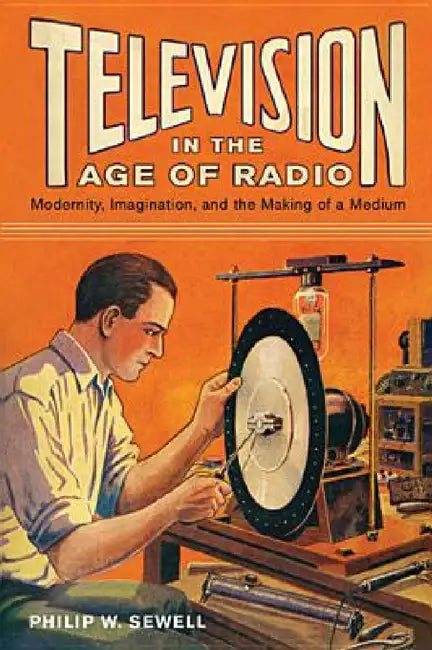 Television in the Age of Radio: Modernity, Imagination, and the Making of a Medium by Philip W. Sewell