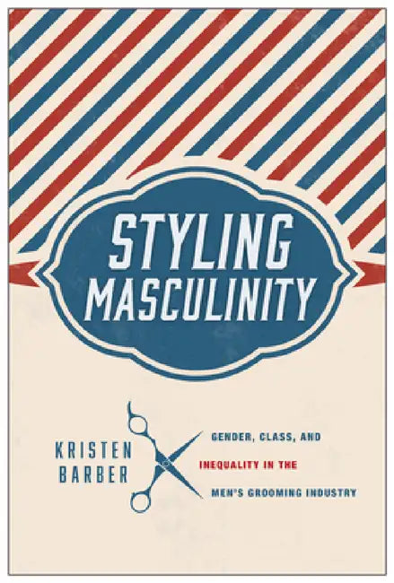 Styling Masculinity: Gender, Class, and Inequality in the Men's Grooming Industry by Kristen Barber