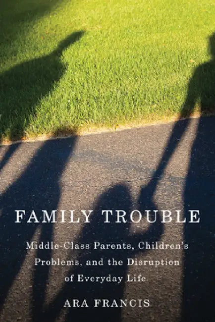 Family Trouble: Middle-Class Parents, Children's Problems, and the Disruption of Everyday Life by Ara Francis
