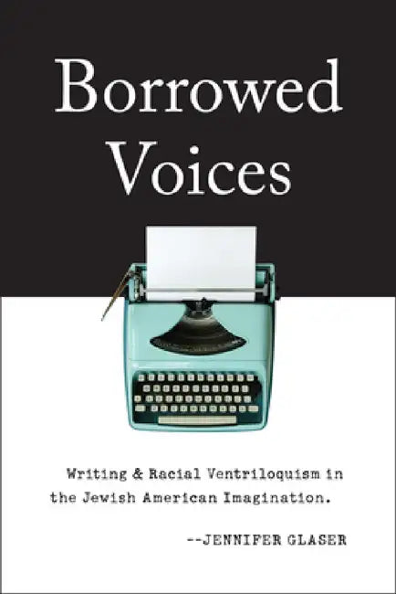 Borrowed Voices: Writing and Racial Ventriloquism in the Jewish American Imagination by Jennifer Glaser