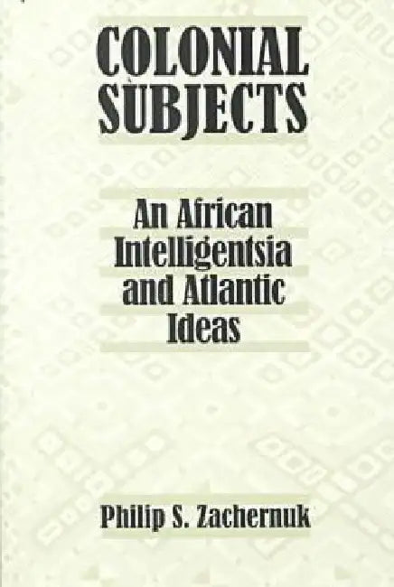 Colonial Subjects: An African Intelligentsia and Atlantic Ideas by Philip S. Zachernuk