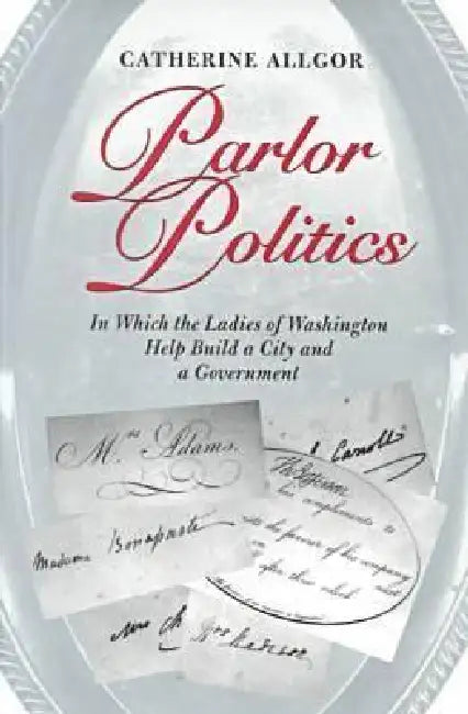 Parlor Politics: In Which the Ladies of Washington Help Build a City and a Government by Catherine Allgor