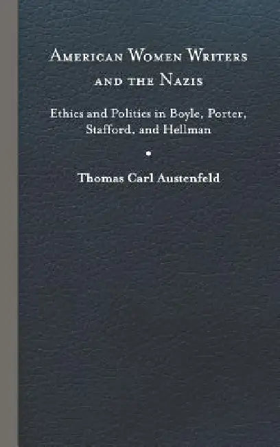 American Women Writers and the Nazis: Ethics and Politics in Boyle, Porter, Stafford, and Hellman by Thomas Carl Austenfeld
