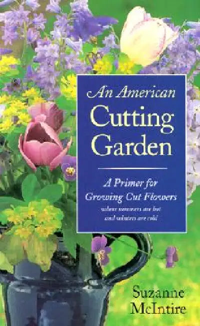 An American Cutting Garden: A Primer for Growing Cut Flowers Where Summers Are Hot and Winters Are Cold by Suzanne McIntire