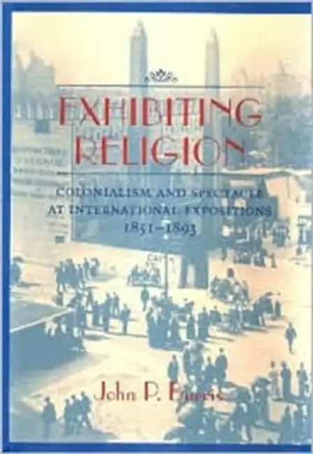 Exhibiting Religion: Colonialism and Spectacle at International Expositions, 1851-1893 by John P. Burris