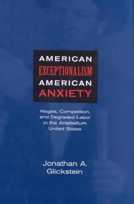 American Exceptionalism, American Anxiety: Wages, Competition, and Degraded Labor in the Antebellum United States by Jonathan A. Glickstein