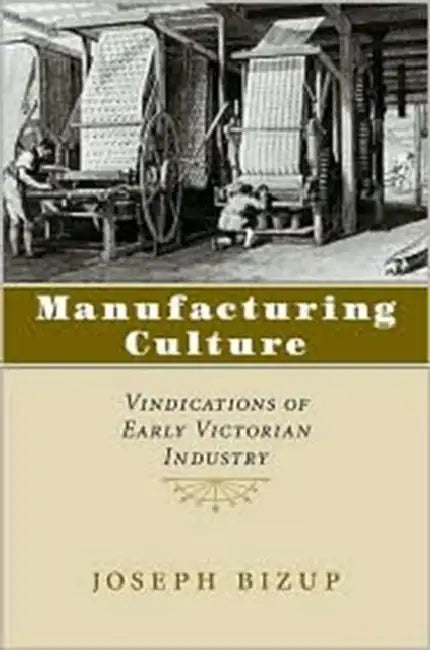 Manufacturing Culture: Vindications of Early Victorian Industry by Joseph Bizup