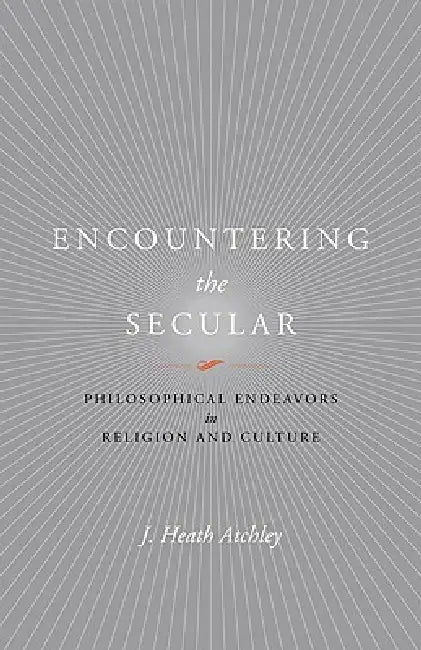 Encountering the Secular: Philosophical Endeavors in Religion and Culture by J. Heath Atchley